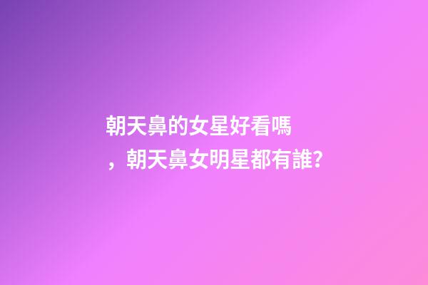 朝天鼻的女星好看嗎，朝天鼻女明星都有誰？